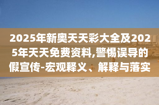 2025年新奥天天彩大全及2025年天天免费资料,警惕误导的假宣传-宏观释义、解释与落实