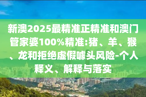 新澳2025最精准正精准和澳门管家婆100%精准:猪、羊、猴、龙和拒绝虚假噱头风险-个人释义、解释与落实