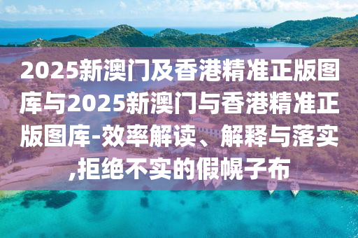 2025新澳门及香港精准正版图库与2025新澳门与香港精准正版图库-效率解读、解释与落实,拒绝不实的假幌子布