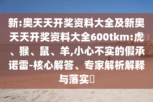 新:奥天天开奖资料大全及新奥天天开奖资料大全600tkm:虎、猴、鼠、羊,小心不实的假承诺雷-核心解答、专家解析解释与落实​