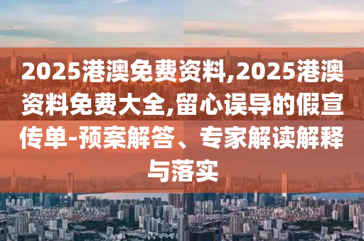 2025港澳免费资料,2025港澳资料免费大全,留心误导的假宣传单-预案解答、专家解读解释与落实